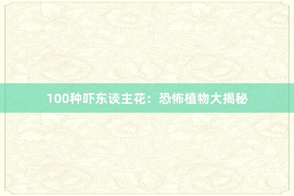 100种吓东谈主花：恐怖植物大揭秘