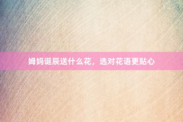 姆妈诞辰送什么花，选对花语更贴心