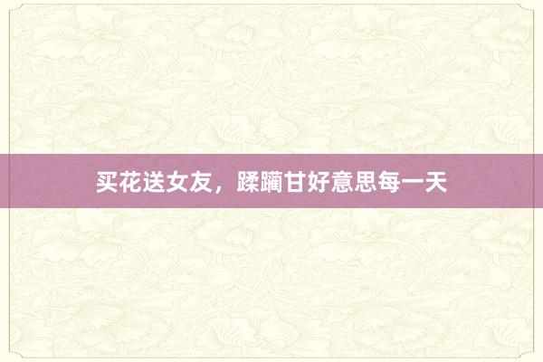 买花送女友，蹂躏甘好意思每一天