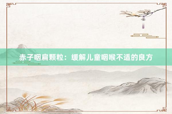 赤子咽扁颗粒：缓解儿童咽喉不适的良方
